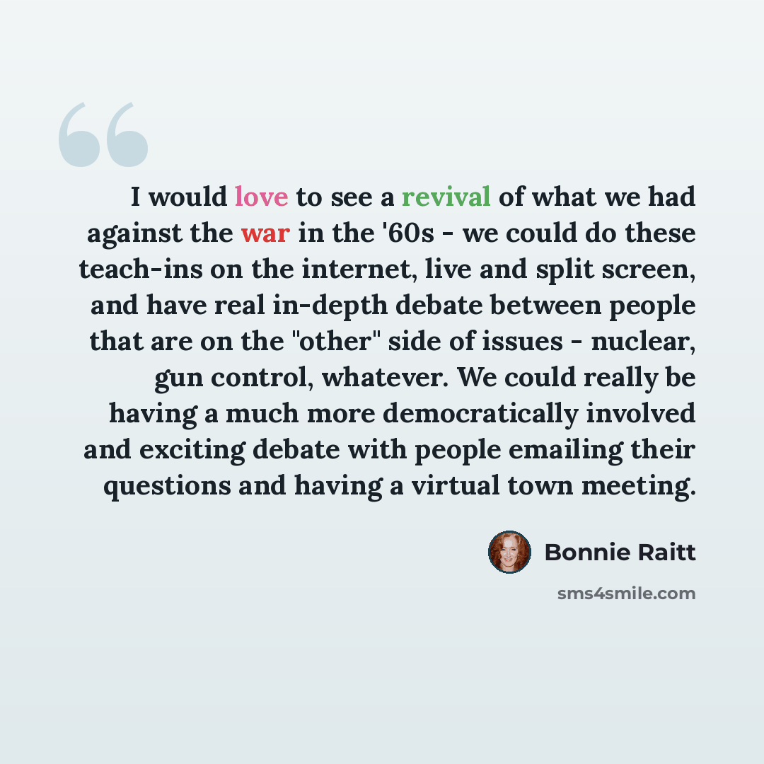 “I would love to see a revival of what we had against the war in the '60s - we could do these teach-ins on the internet, live and split screen, and have real in-depth debate between people that are on the "other" side of issues - nuclear, gun control, whatever. We could really be having a much more…” quote by Bonnie Raitt