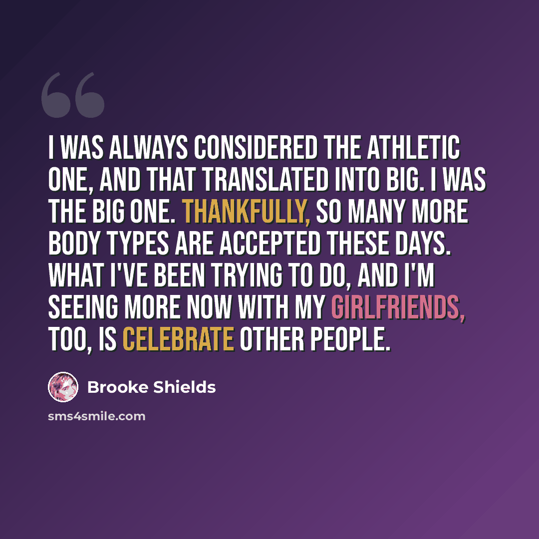 “I was always considered the athletic one, and that translated into big. I was the big one. Thankfully, so many more body types are accepted these days. What I've been trying to do, and I'm seeing more now with my girlfriends, too, is celebrate other people.” quote by Brooke Shields