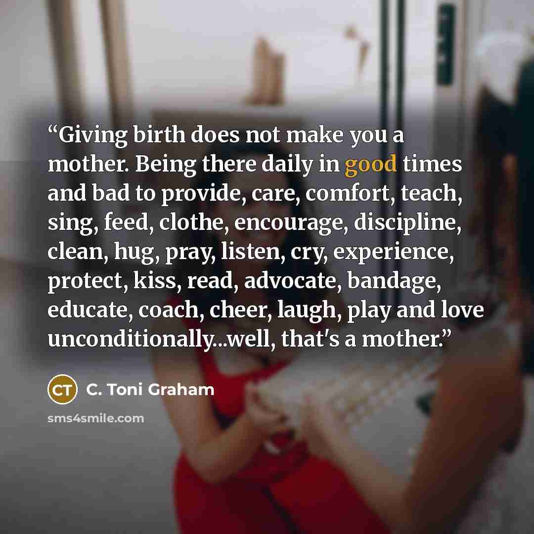 “Giving birth does not make you a mother. Being there daily in good times and bad to provide, care, comfort, teach, sing, feed, clothe, encourage, discipline, clean, hug, pray, listen, cry, experience, protect, kiss, read, advocate, bandage, educate, coach, cheer, laugh, play and love…” quote by C. Toni Graham