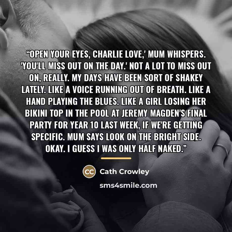 “Open your eyes, Charlie love,' Mum whispers. 'You'll miss out on the day.' Not a lot to miss out on, really. My days have been sort of shakey lately. Like a voice running out of breath. Like a hand playing the blues. Like a girl losing her bikini top in the pool at Jeremy Magden's final party for…” quote by Cath Crowley