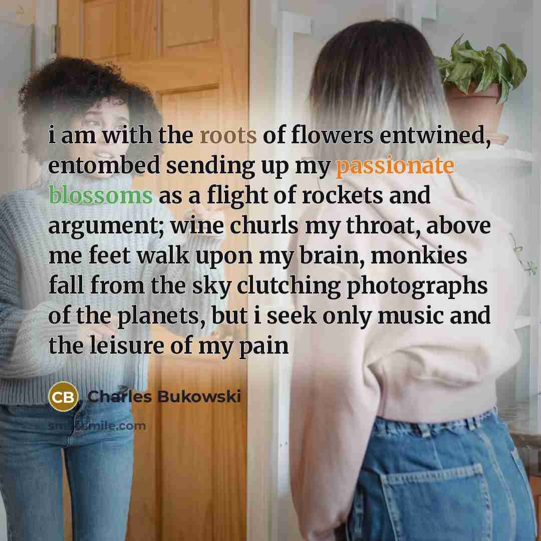 “i am with the roots of flowers entwined, entombed sending up my passionate blossoms as a flight of rockets and argument; wine churls my throat, above me feet walk upon my brain, monkies fall from the sky clutching photographs of the planets, but i seek only music and the leisure of my pain” quote by Charles Bukowski
