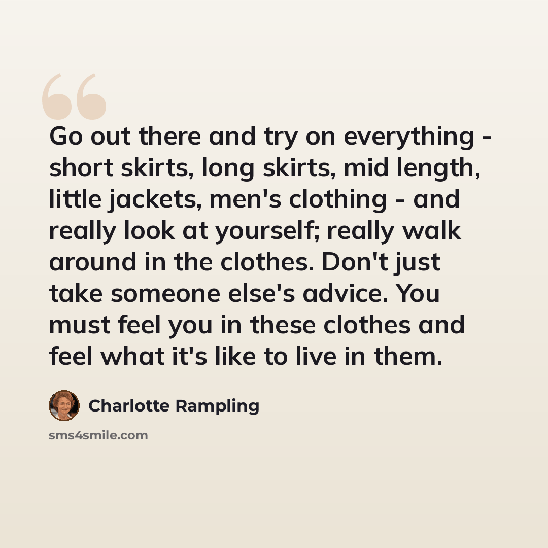 “Go out there and try on everything - short skirts, long skirts, mid length, little jackets, men's clothing - and really look at yourself; really walk around in the clothes. Don't just take someone else's advice. You must feel you in these clothes and feel what it's like to live in them.” quote by Charlotte Rampling