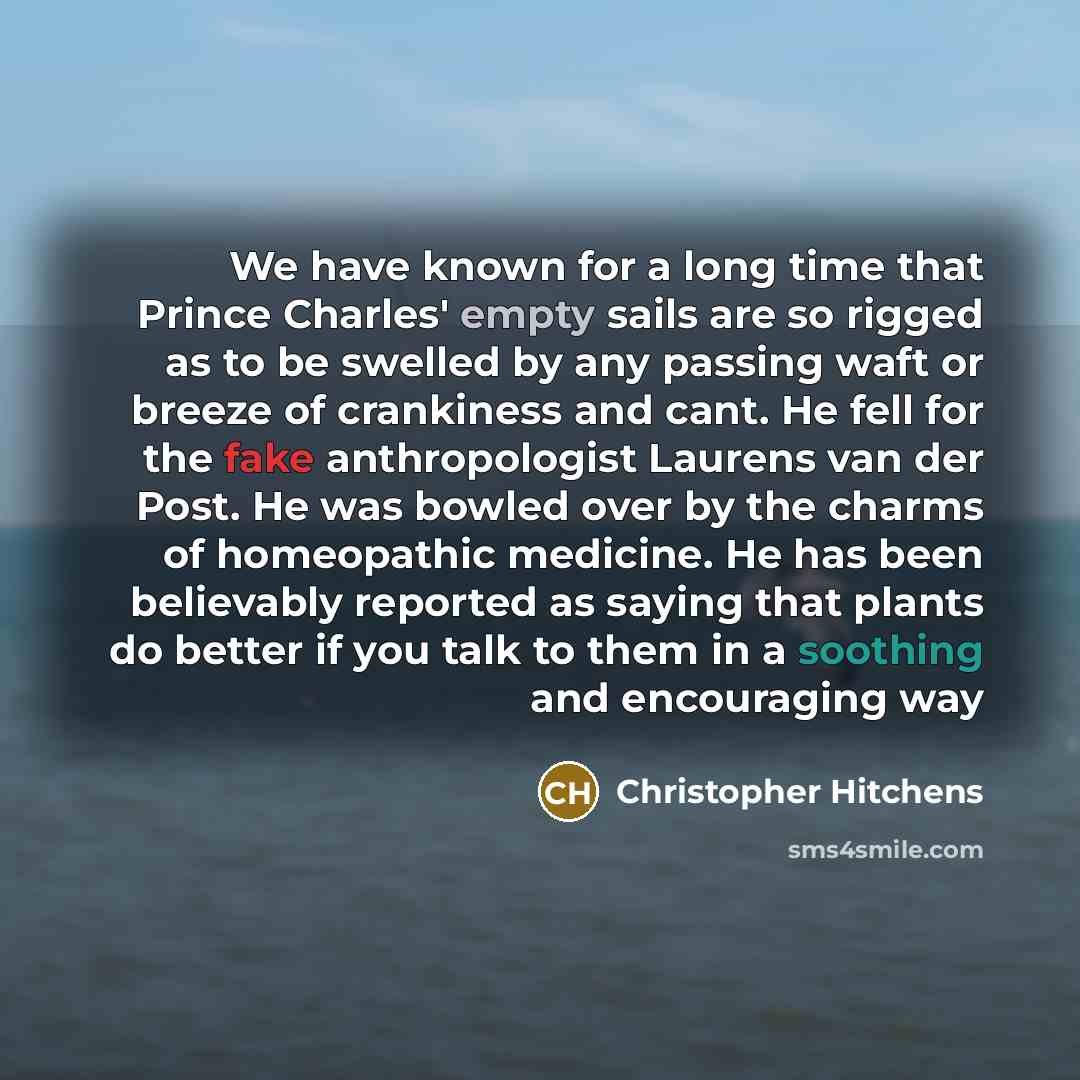 “We have known for a long time that Prince Charles' empty sails are so rigged as to be swelled by any passing waft or breeze of crankiness and cant. He fell for the fake anthropologist Laurens van der Post. He was bowled over by the charms of homeopathic medicine. He has been believably reported as…” quote by Christopher Hitchens