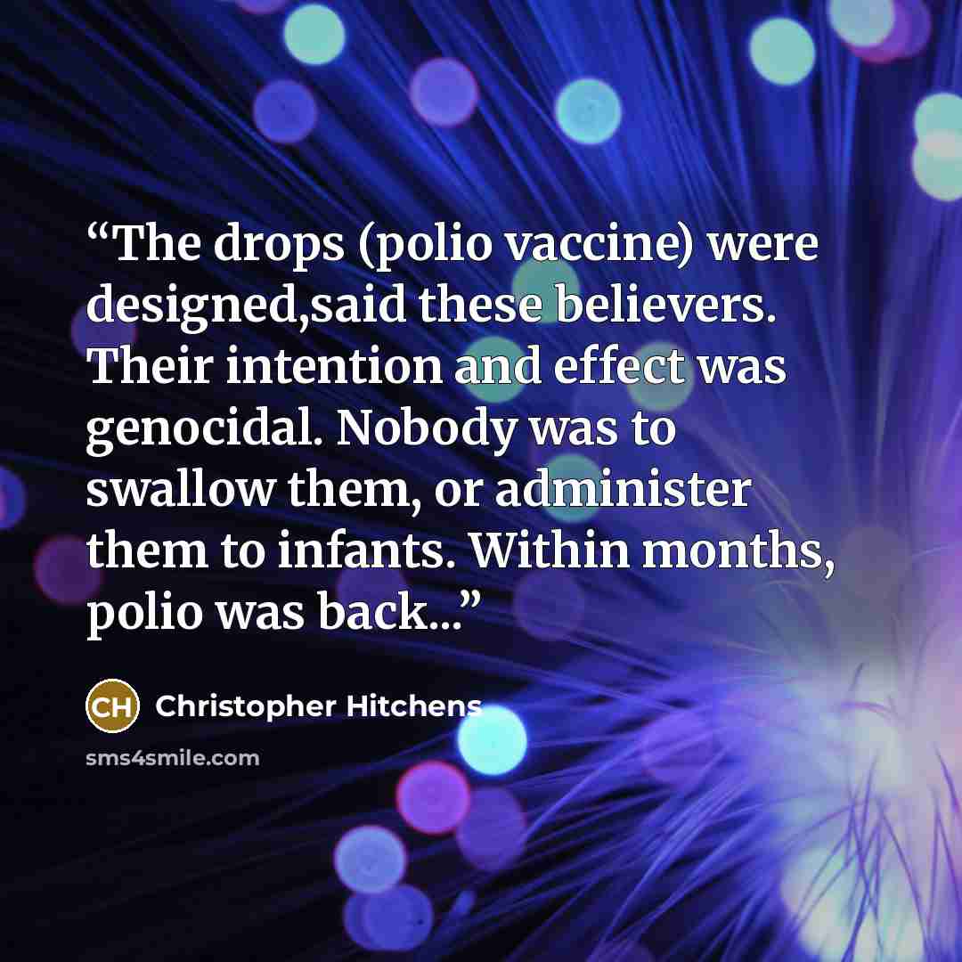 “The drops (polio vaccine) were designed,said these believers. Their intention and effect was genocidal. Nobody was to swallow them, or administer them to infants. Within months, polio was back...” quote by Christopher Hitchens