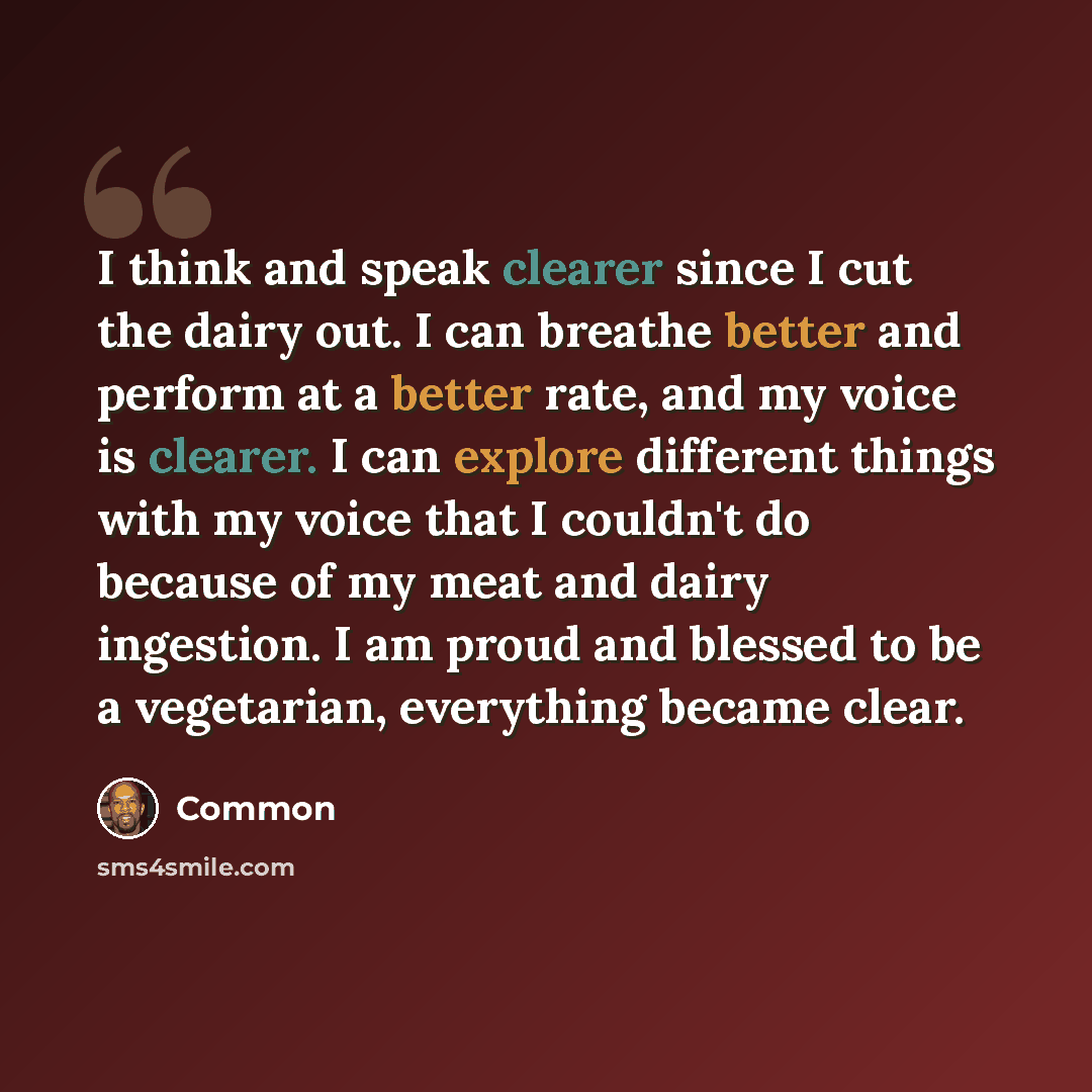 “I think and speak clearer since I cut the dairy out. I can breathe better and perform at a better rate, and my voice is clearer. I can explore different things with my voice that I couldn't do because of my meat and dairy ingestion. I am proud and blessed to be a vegetarian, everything became clear.” quote by Common