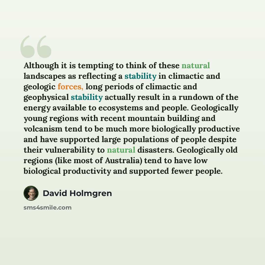 “Although it is tempting to think of these natural landscapes as reflecting a stability in climactic and geologic forces, long periods of climactic and geophysical stability actually result in a rundown of the energy available to ecosystems and people. Geologically young regions with recent…” quote by David Holmgren