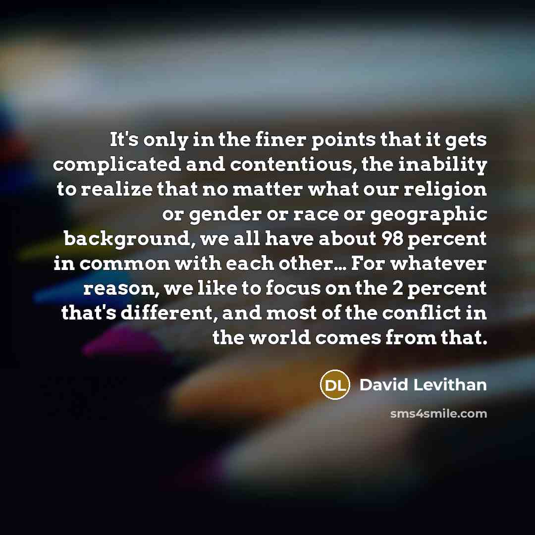 “It's only in the finer points that it gets complicated and contentious, the inability to realize that no matter what our religion or gender or race or geographic background, we all have about 98 percent in common with each other… For whatever reason, we like to focus on the 2 percent that's…” quote by David Levithan