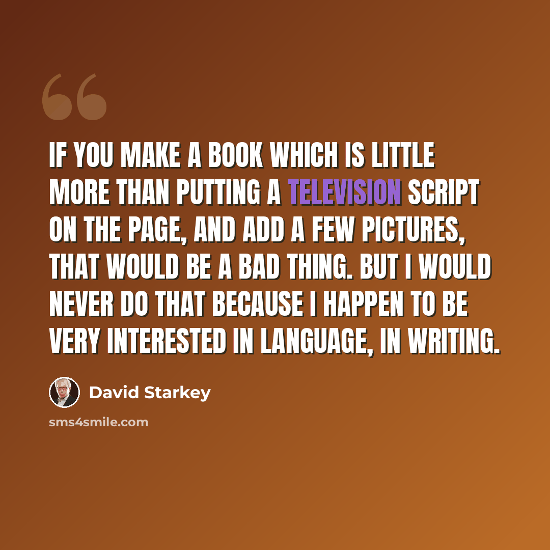 “If you make a book which is little more than putting a television script on the page, and add a few pictures, that would be a bad thing. But I would never do that because I happen to be very interested in language, in writing.” quote by David Starkey