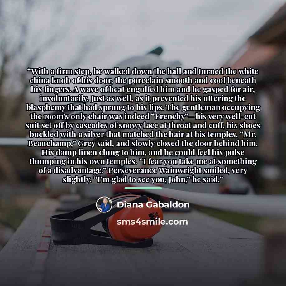 “With a firm step, he walked down the hall and turned the white china knob of his door, the porcelain smooth and cool beneath his fingers. A wave of heat engulfed him and he gasped for air, involuntarily. Just as well, as it prevented his uttering the blasphemy that had sprung to his lips. The…” quote by Diana Gabaldon