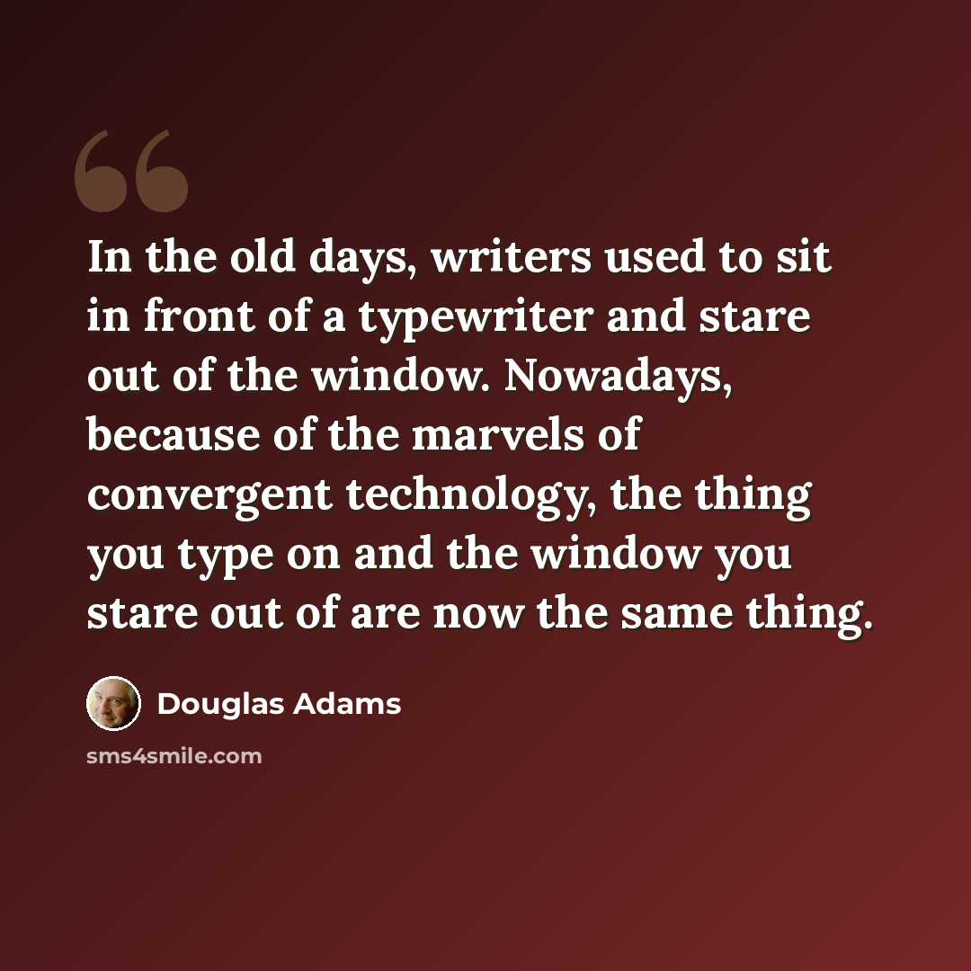 “In the old days, writers used to sit in front of a typewriter and stare out of the window. Nowadays, because of the marvels of convergent technology, the thing you type on and the window you stare out of are now the same thing.” quote by Douglas Adams