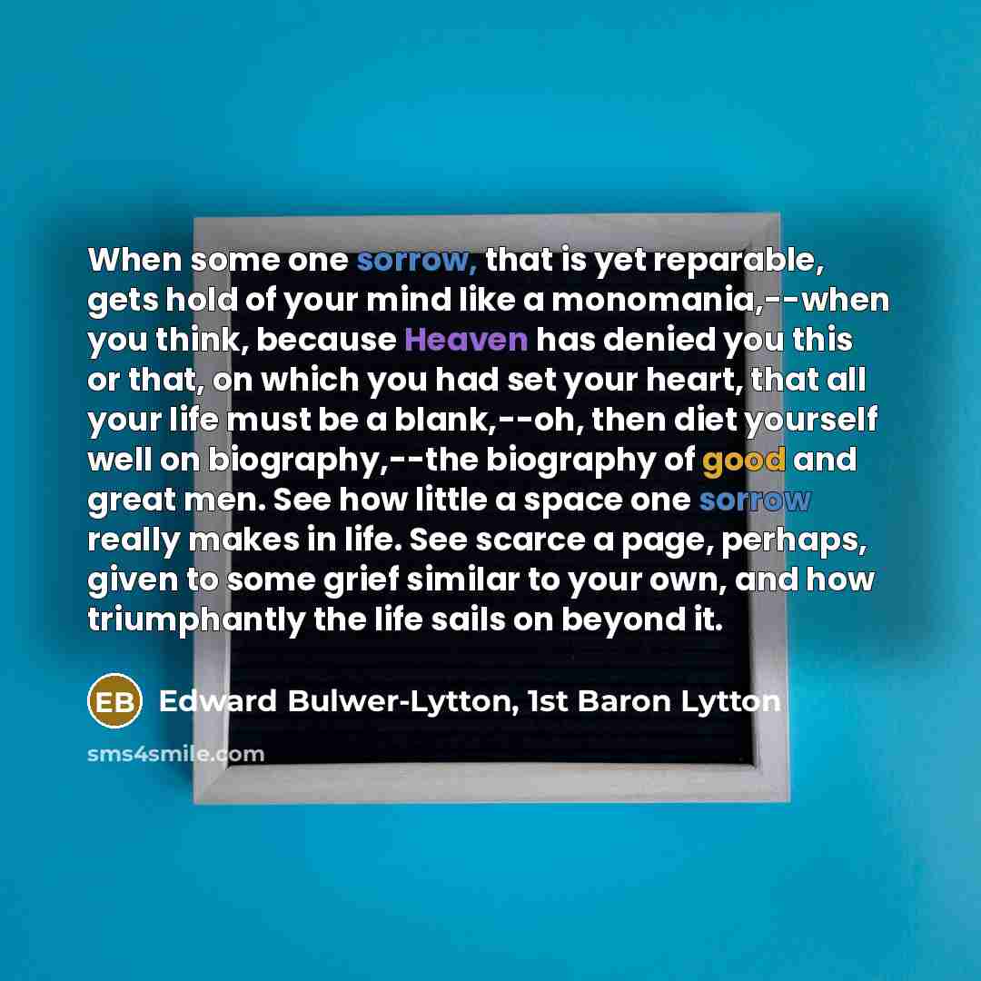 “When some one sorrow, that is yet reparable, gets hold of your mind like a monomania,--when you think, because Heaven has denied you this or that, on which you had set your heart, that all your life must be a blank,--oh, then diet yourself well on biography,--the biography of good and great men…” quote by Edward Bulwer-Lytton, 1st Baron Lytton