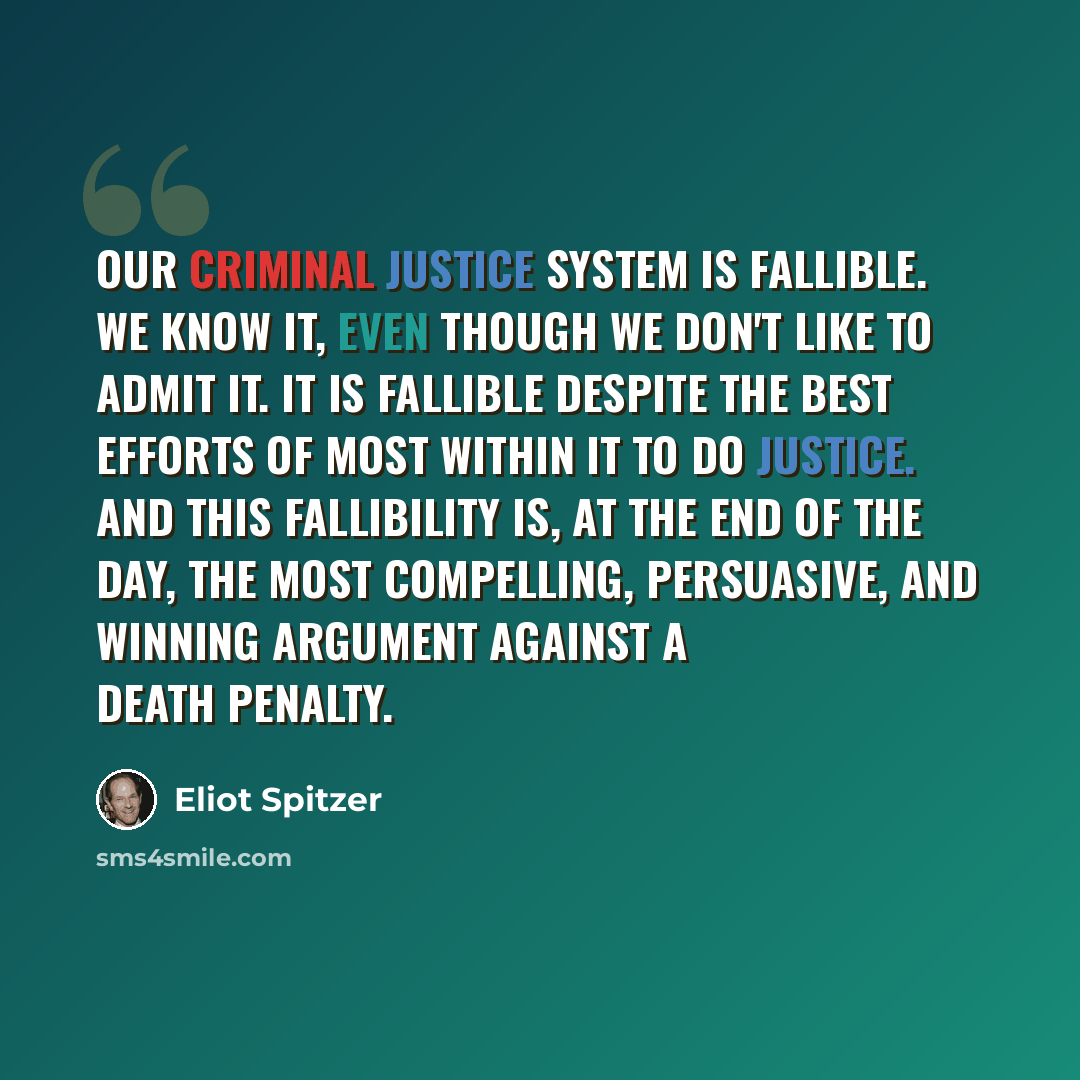 “Our criminal justice system is fallible. We know it, even though we don't like to admit it. It is fallible despite the best efforts of most within it to do justice. And this fallibility is, at the end of the day, the most compelling, persuasive, and winning argument against a death penalty.” quote by Eliot Spitzer