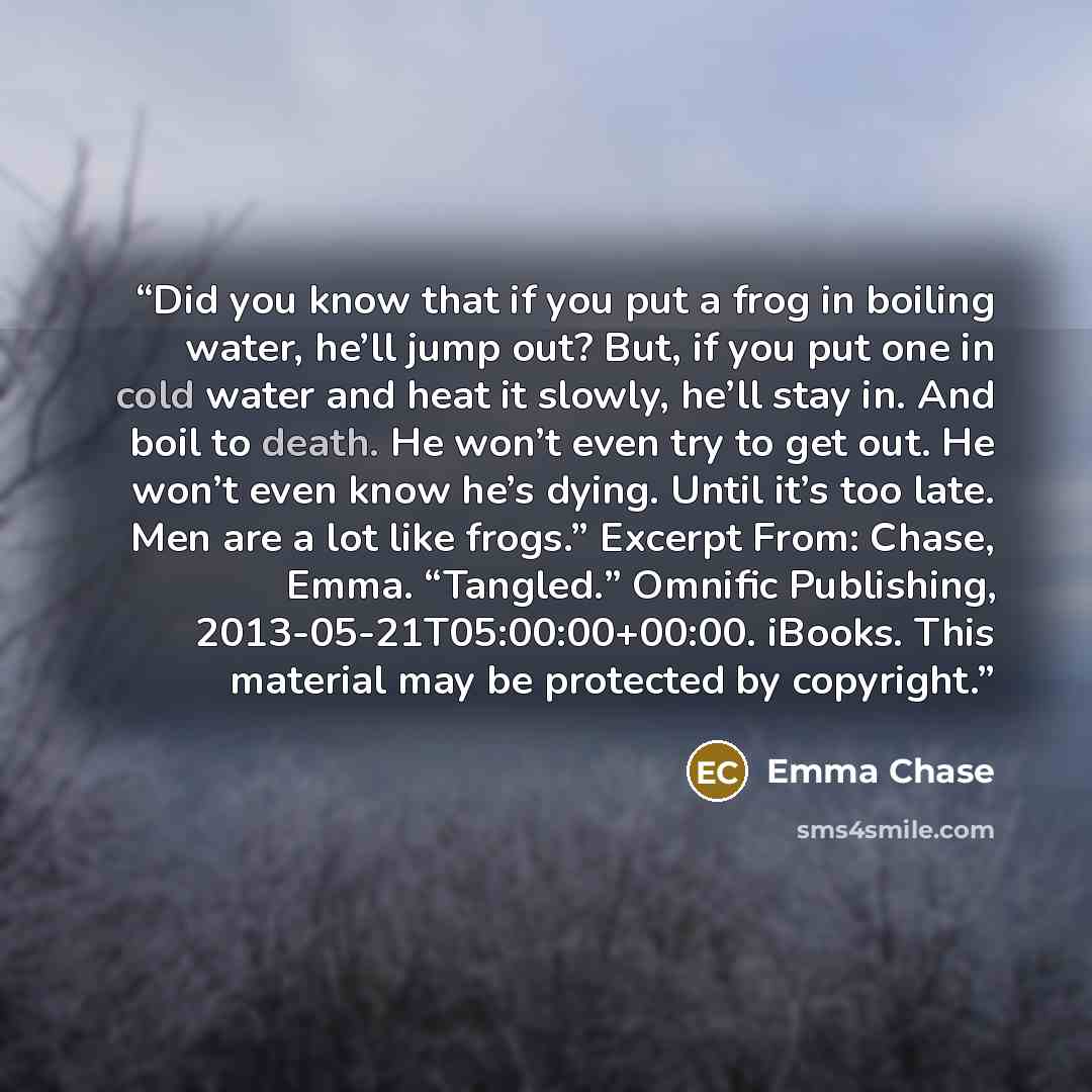 “Did you know that if you put a frog in boiling water, he’ll jump out? But, if you put one in cold water and heat it slowly, he’ll stay in. And boil to death. He won’t even try to get out. He won’t even know he’s dying. Until it’s too late. Men are a lot like frogs.” Excerpt From: Chase, Emma…” quote by Emma Chase