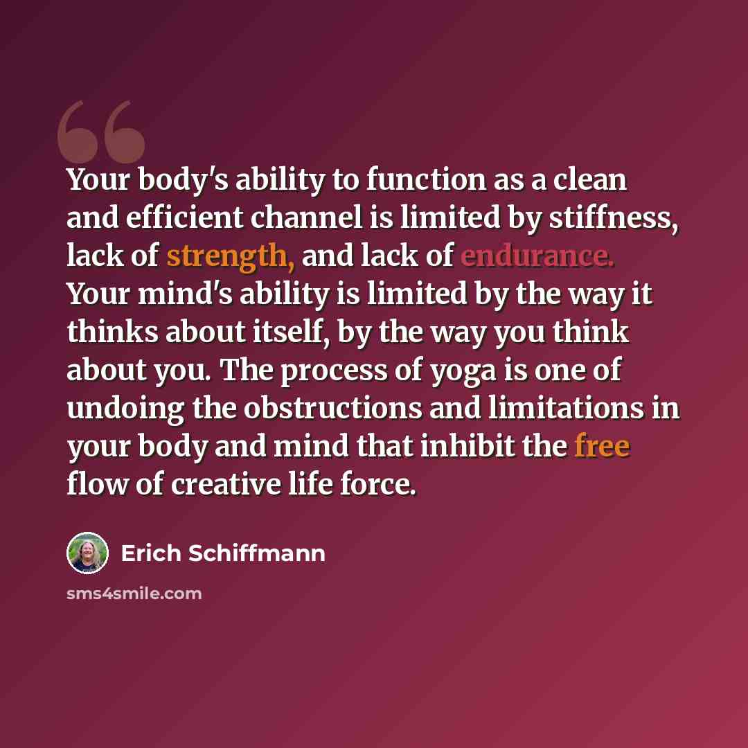 “Your body's ability to function as a clean and efficient channel is limited by stiffness, lack of strength, and lack of endurance. Your mind's ability is limited by the way it thinks about itself, by the way you think about you. The process of yoga is one of undoing the obstructions and…” quote by Erich Schiffmann