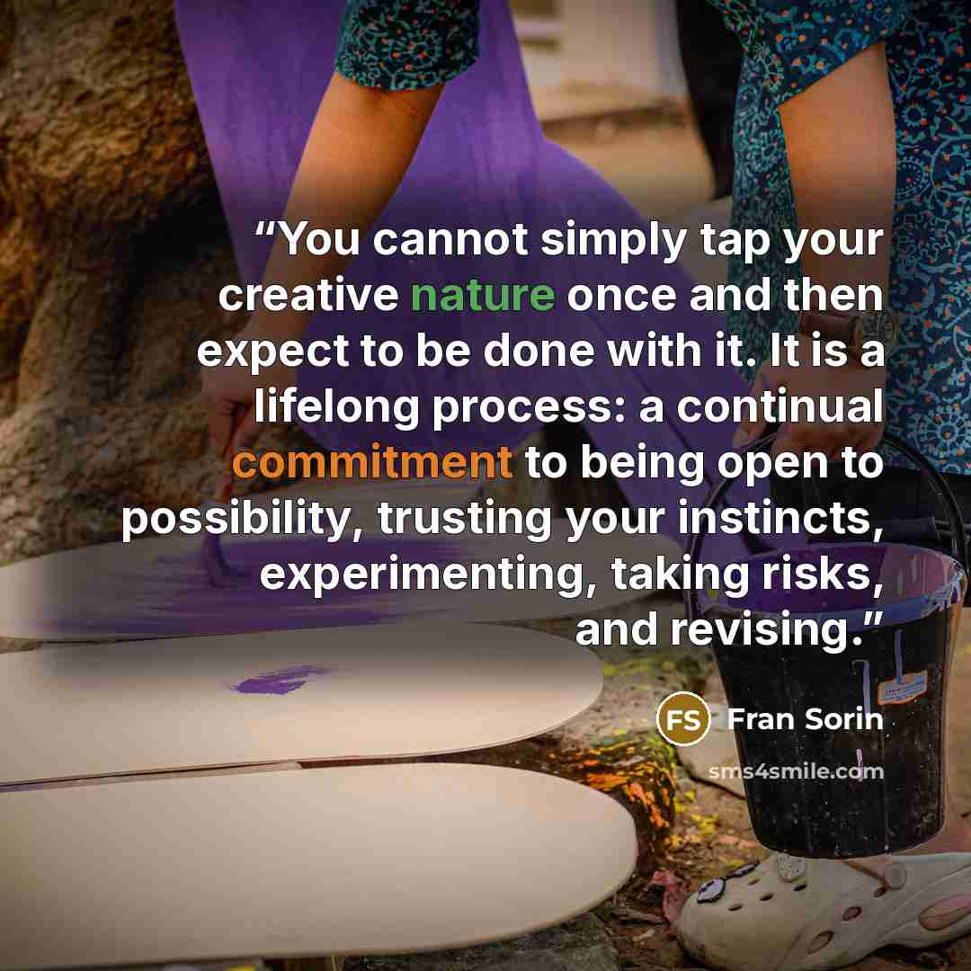 “You cannot simply tap your creative nature once and then expect to be done with it. It is a lifelong process: a continual commitment to being open to possibility, trusting your instincts, experimenting, taking risks, and revising.” quote by Fran Sorin
