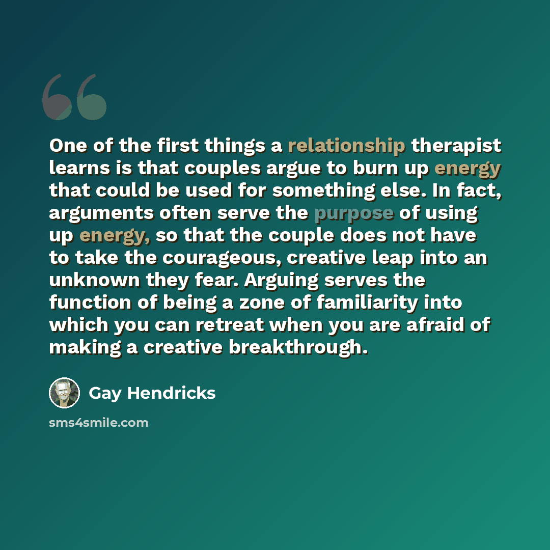“One of the first things a relationship therapist learns is that couples argue to burn up energy that could be used for something else. In fact, arguments often serve the purpose of using up energy, so that the couple does not have to take the courageous, creative leap into an unknown they fear…” quote by Gay Hendricks