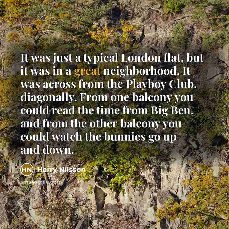 “It was just a typical London flat, but it was in a great neighborhood. It was across from the Playboy Club, diagonally. From one balcony you could read the time from Big Ben, and from the other balcony you could watch the bunnies go up and down.” quote by Harry Nilsson