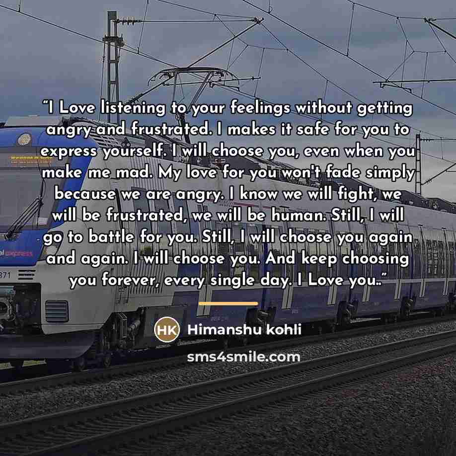 “I Love listening to your feelings without getting angry and frustrated. I makes it safe for you to express yourself. I will choose you, even when you make me mad. My love for you won't fade simply because we are angry. I know we will fight, we will be frustrated, we will be human. Still, I will go…” quote by Himanshu Kohli