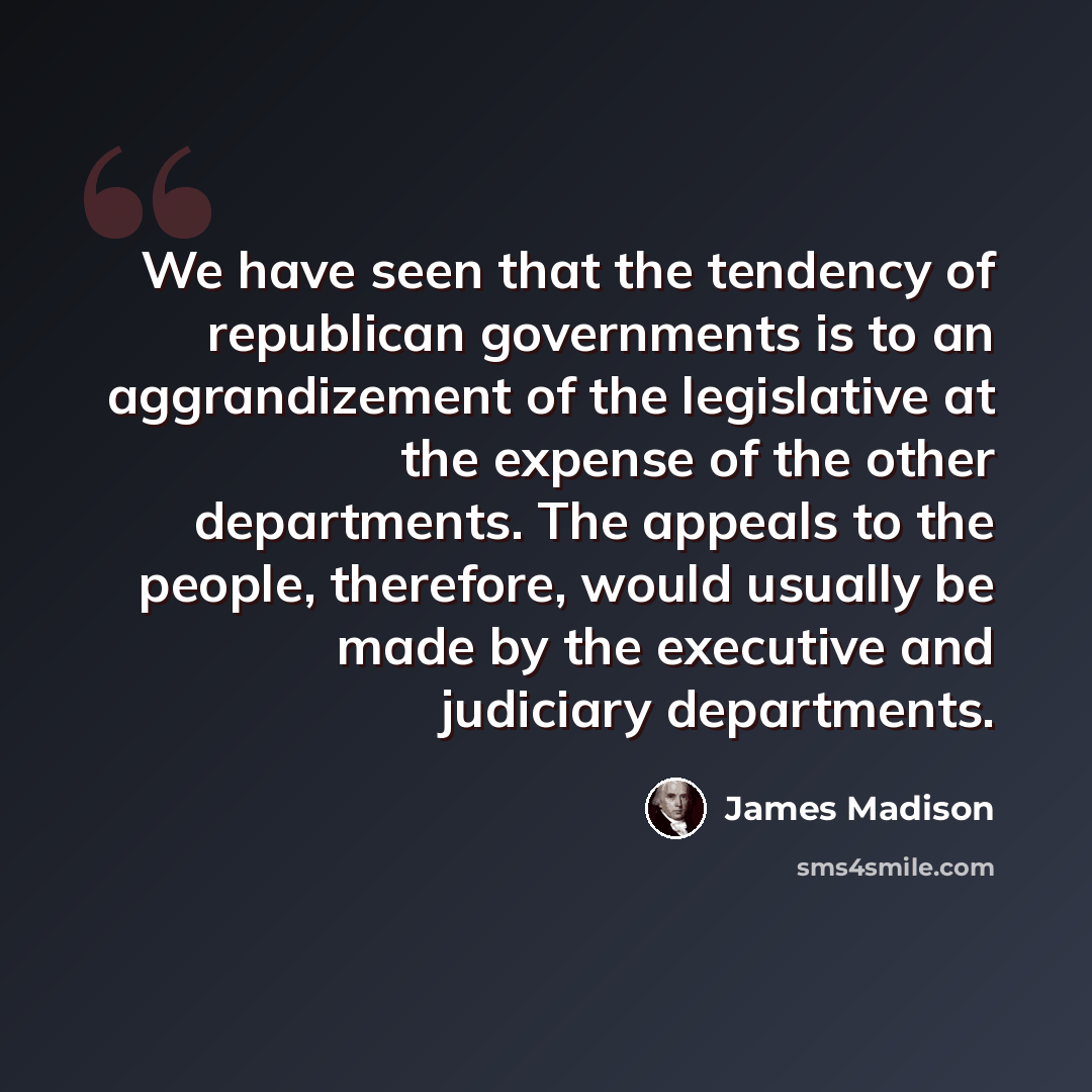 “We have seen that the tendency of republican governments is to an aggrandizement of the legislative at the expense of the other departments. The appeals to the people, therefore, would usually be made by the executive and judiciary departments.” quote by James Madison