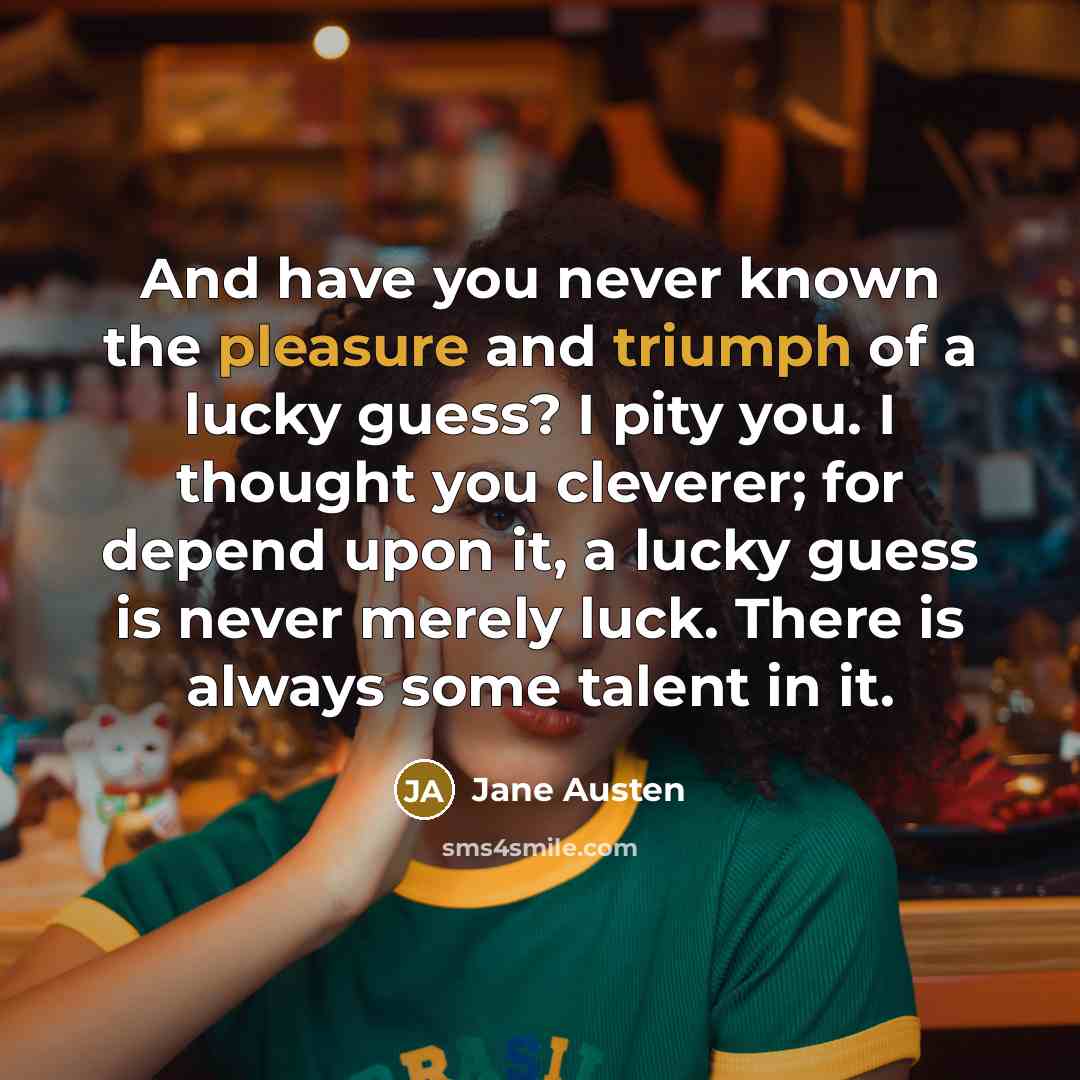“And have you never known the pleasure and triumph of a lucky guess? I pity you. I thought you cleverer; for depend upon it, a lucky guess is never merely luck. There is always some talent in it.” quote by Jane Austen