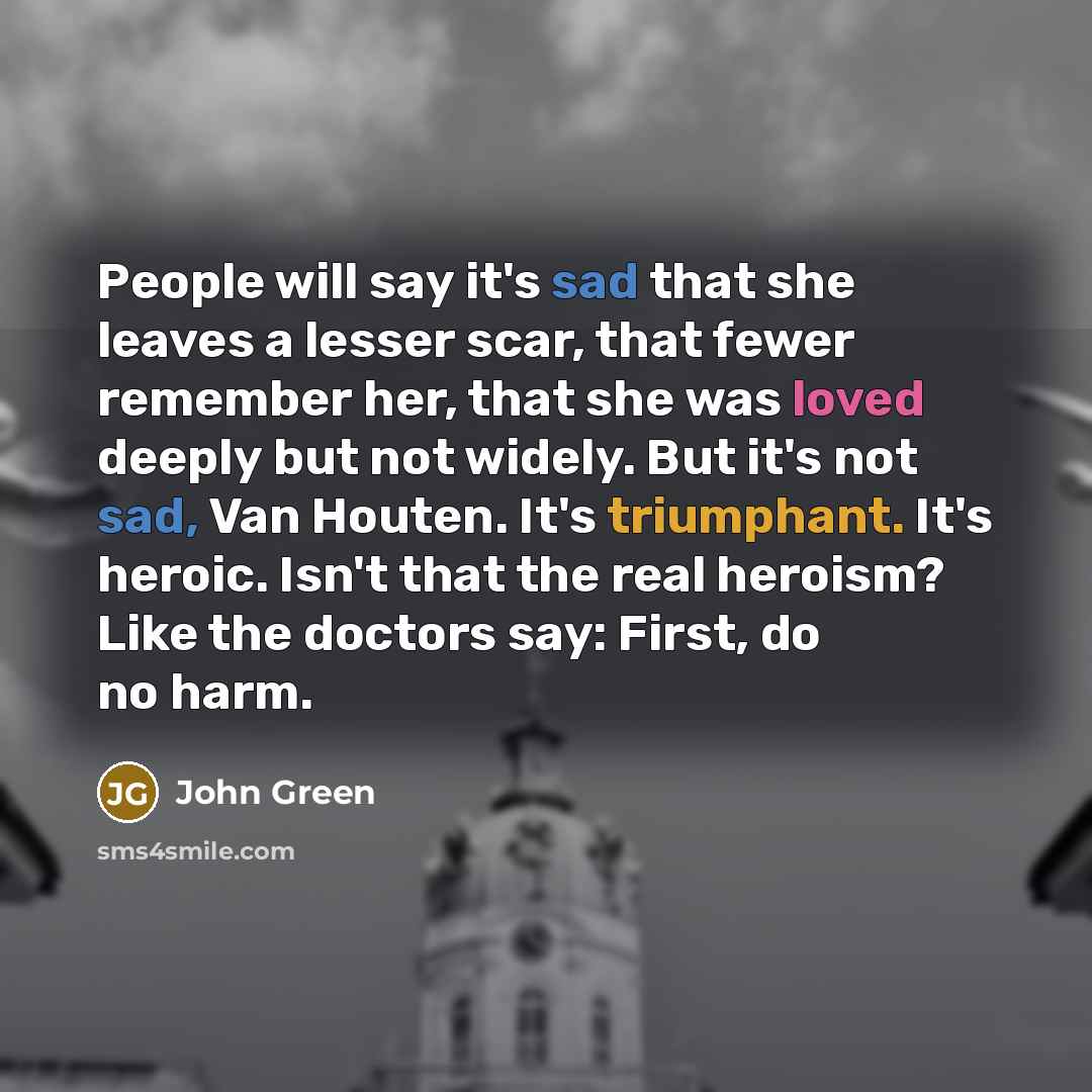 “People will say it's sad that she leaves a lesser scar, that fewer remember her, that she was loved deeply but not widely. But it's not sad, Van Houten. It's triumphant. It's heroic. Isn't that the real heroism? Like the doctors say: First, do no harm.” quote by John Green