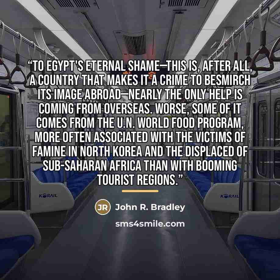 “To Egypt's eternal shame—this is, after all, a country that makes it a crime to besmirch its image abroad—nearly the only help is coming from overseas. Worse, some of it comes from the U.N. World Food Program, more often associated with the victims of famine in North Korea and the displaced of…” quote by John R. Bradley