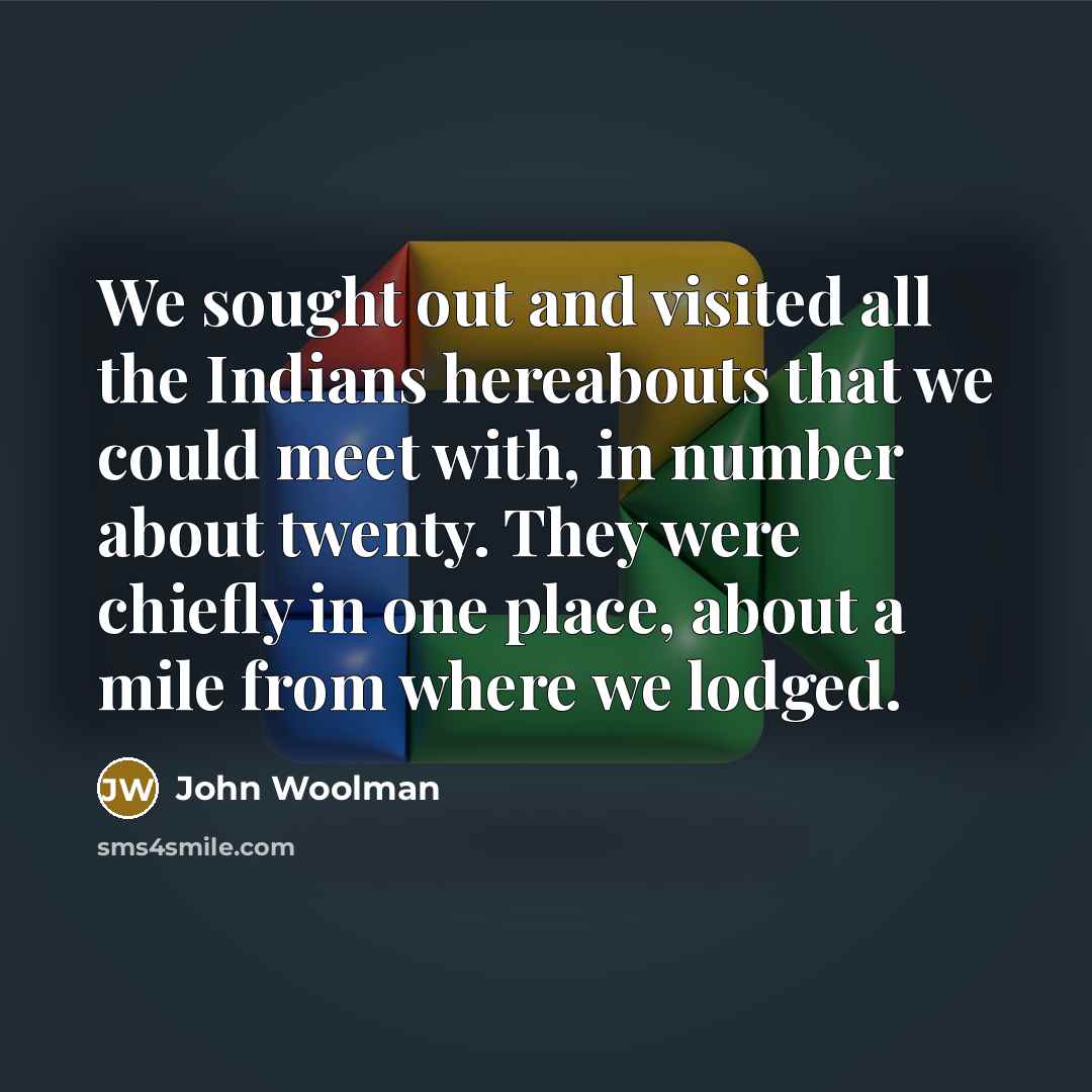 “We sought out and visited all the Indians hereabouts that we could meet with, in number about twenty. They were chiefly in one place, about a mile from where we lodged.” quote by John Woolman