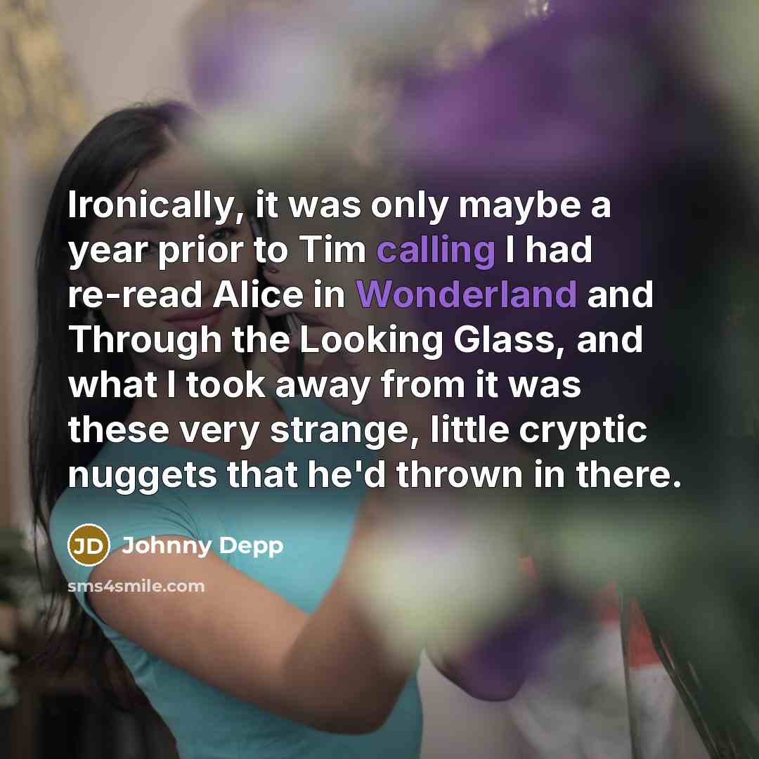 “Ironically, it was only maybe a year prior to Tim calling I had re-read Alice in Wonderland and Through the Looking Glass, and what I took away from it was these very strange, little cryptic nuggets that he'd thrown in there.” quote by Johnny Depp