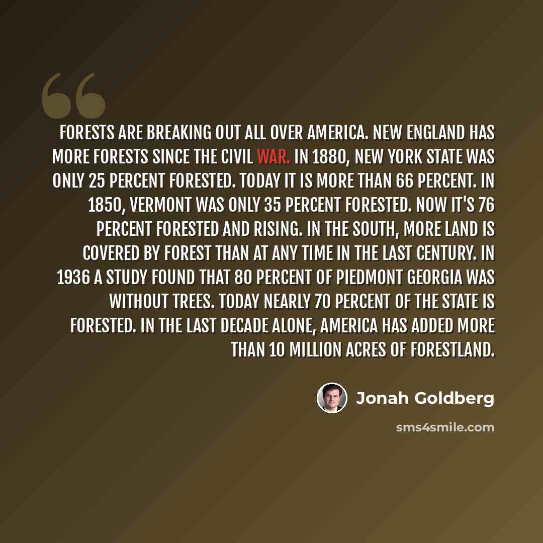 “Forests are breaking out all over America. New England has more forests since the Civil War. In 1880, New York State was only 25 percent forested. Today it is more than 66 percent. In 1850, Vermont was only 35 percent forested. Now it's 76 percent forested and rising. In the south, more land is…” quote by Jonah Goldberg