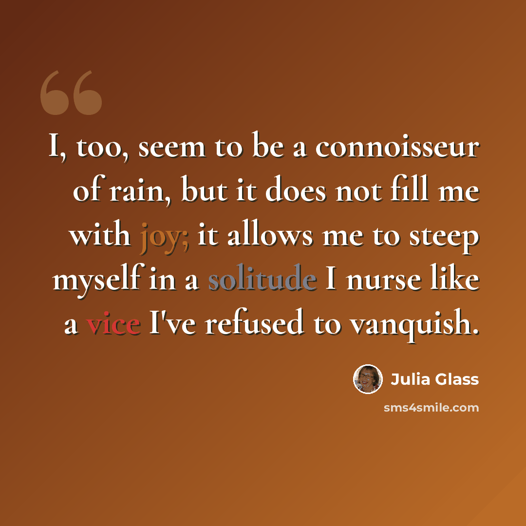 “I, too, seem to be a connoisseur of rain, but it does not fill me with joy; it allows me to steep myself in a solitude I nurse like a vice I've refused to vanquish.” quote by Julia Glass