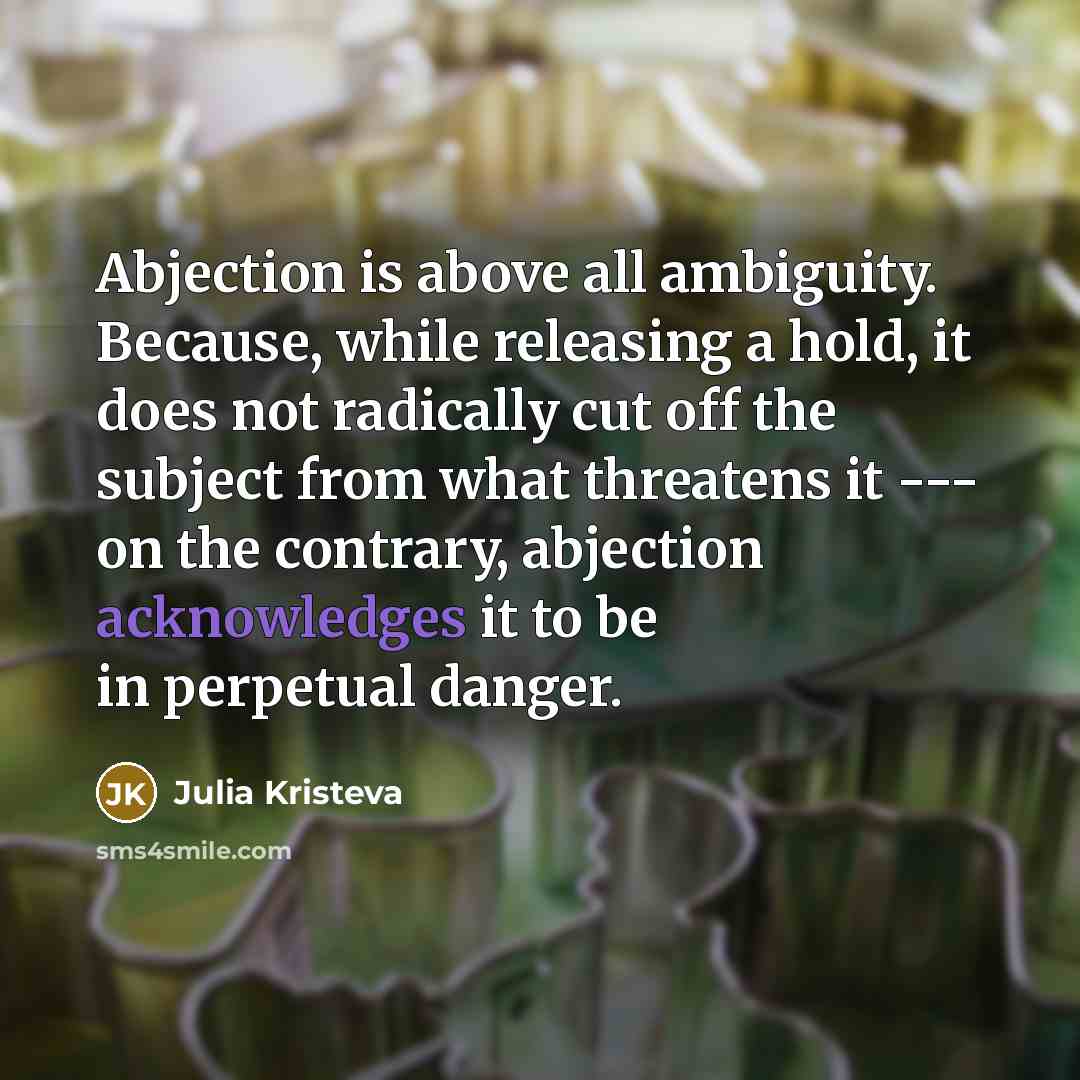 “Abjection is above all ambiguity. Because, while releasing a hold, it does not radically cut off the subject from what threatens it --- on the contrary, abjection acknowledges it to be in perpetual danger.” quote by Julia Kristeva
