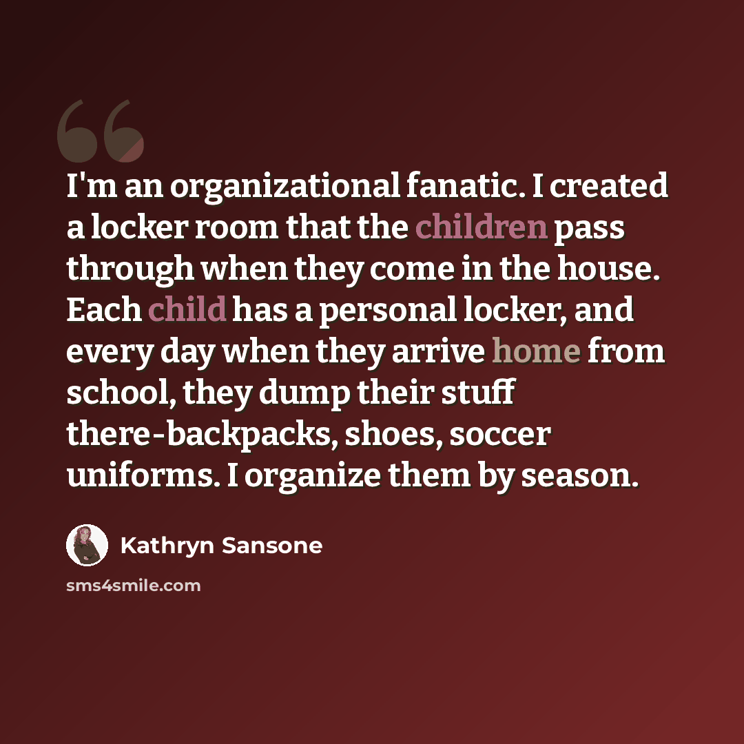 “I'm an organizational fanatic. I created a locker room that the children pass through when they come in the house. Each child has a personal locker, and every day when they arrive home from school, they dump their stuff there-backpacks, shoes, soccer uniforms. I organize them by season.” quote by Kathryn Sansone