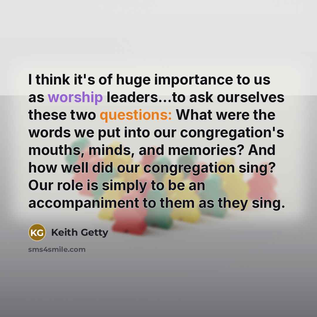 “I think it's of huge importance to us as worship leaders...to ask ourselves these two questions: What were the words we put into our congregation's mouths, minds, and memories? And how well did our congregation sing? Our role is simply to be an accompaniment to them as they sing.” quote by Keith Getty