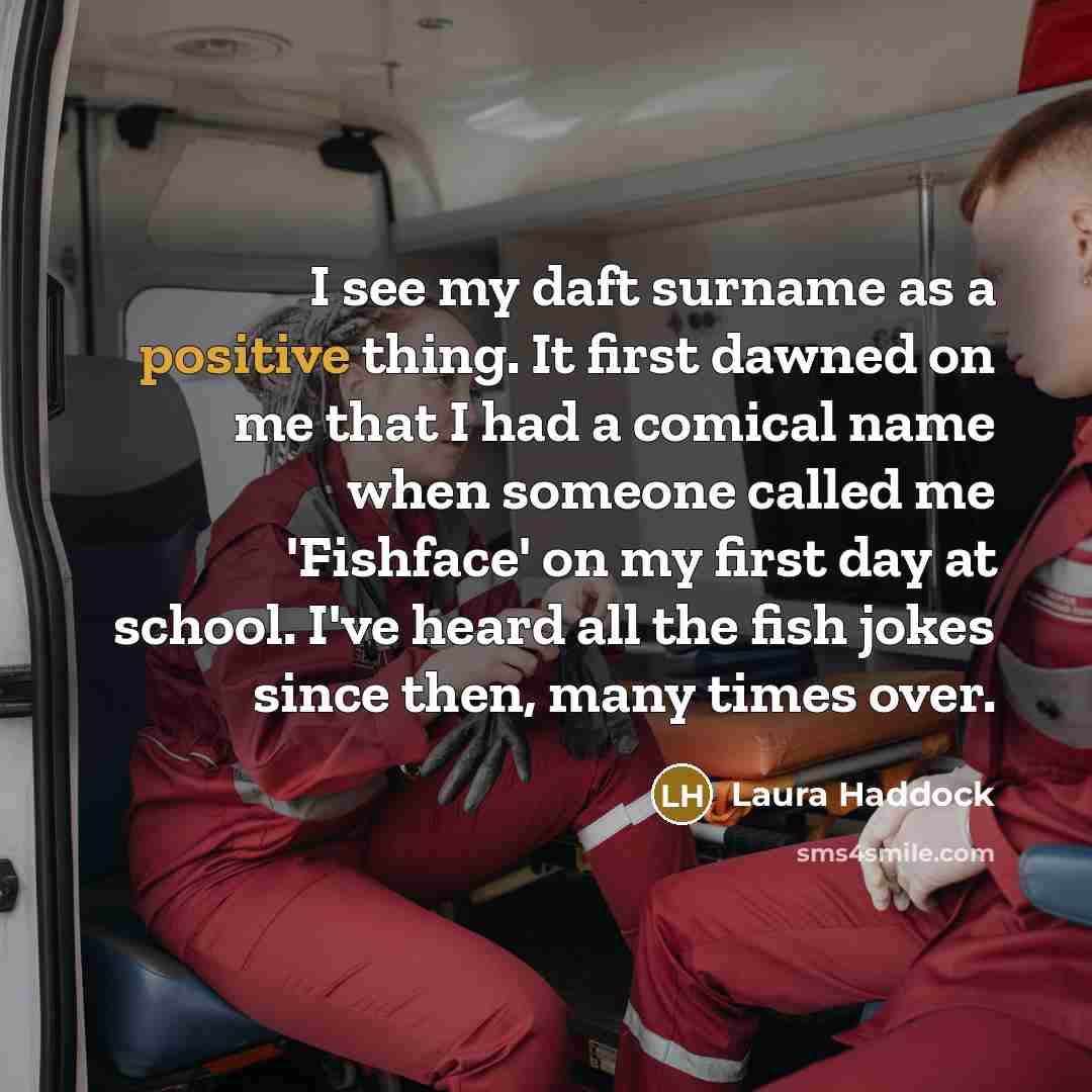 “I see my daft surname as a positive thing. It first dawned on me that I had a comical name when someone called me 'Fishface' on my first day at school. I've heard all the fish jokes since then, many times over.” quote by Laura Haddock