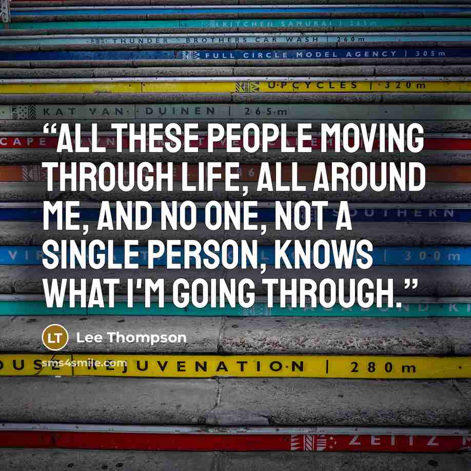 “All these people moving through life, all around me, and no one, not a single person, knows what I'm going through.” quote by Lee Thompson
