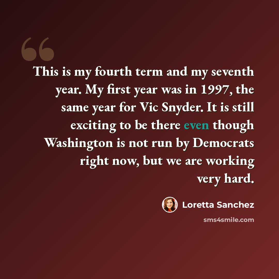 “This is my fourth term and my seventh year. My first year was in 1997, the same year for Vic Snyder. It is still exciting to be there even though Washington is not run by Democrats right now, but we are working very hard.” quote by Loretta Sanchez