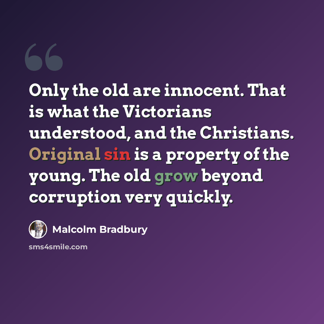 “Only the old are innocent. That is what the Victorians understood, and the Christians. Original sin is a property of the young. The old grow beyond corruption very quickly.” quote by Malcolm Bradbury