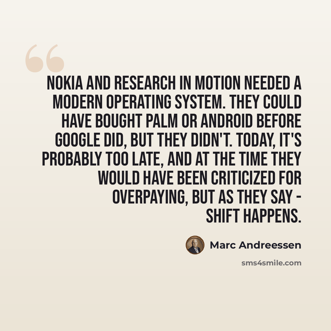 “Nokia and Research in Motion needed a modern operating system. They could have bought Palm or Android before Google did, but they didn't. Today, it's probably too late, and at the time they would have been criticized for overpaying, but as they say - shift happens.” quote by Marc Andreessen