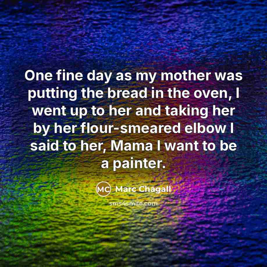 “One fine day as my mother was putting the bread in the oven, I went up to her and taking her by her flour-smeared elbow I said to her, Mama I want to be a painter.” quote by Marc Chagall