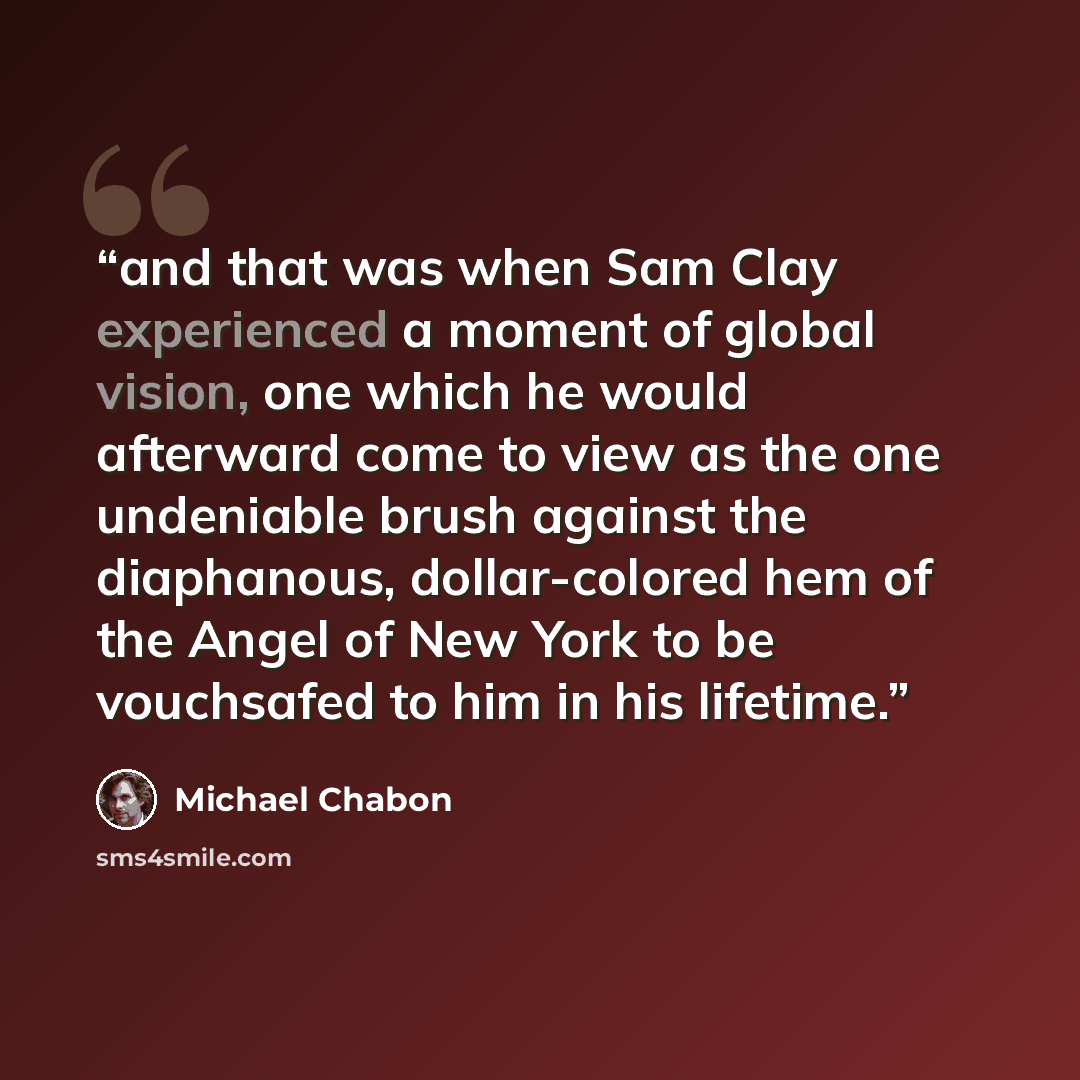 “and that was when Sam Clay experienced a moment of global vision, one which he would afterward come to view as the one undeniable brush against the diaphanous, dollar-colored hem of the Angel of New York to be vouchsafed to him in his lifetime.” quote by Michael Chabon