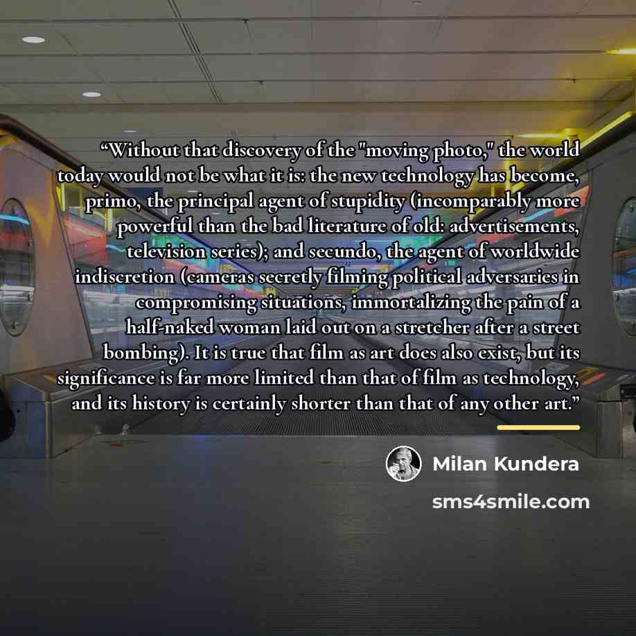 “Without that discovery of the "moving photo," the world today would not be what it is: the new technology has become, primo, the principal agent of stupidity (incomparably more powerful than the bad literature of old: advertisements, television series); and secundo, the agent of worldwide…” quote by Milan Kundera