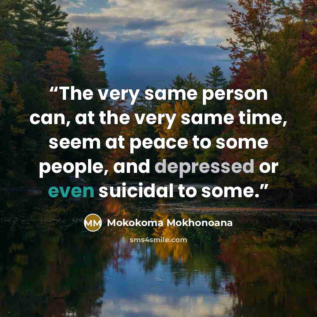 “The very same person can, at the very same time, seem at peace to some people, and depressed or even suicidal to some.” quote by Mokokoma Mokhonoana