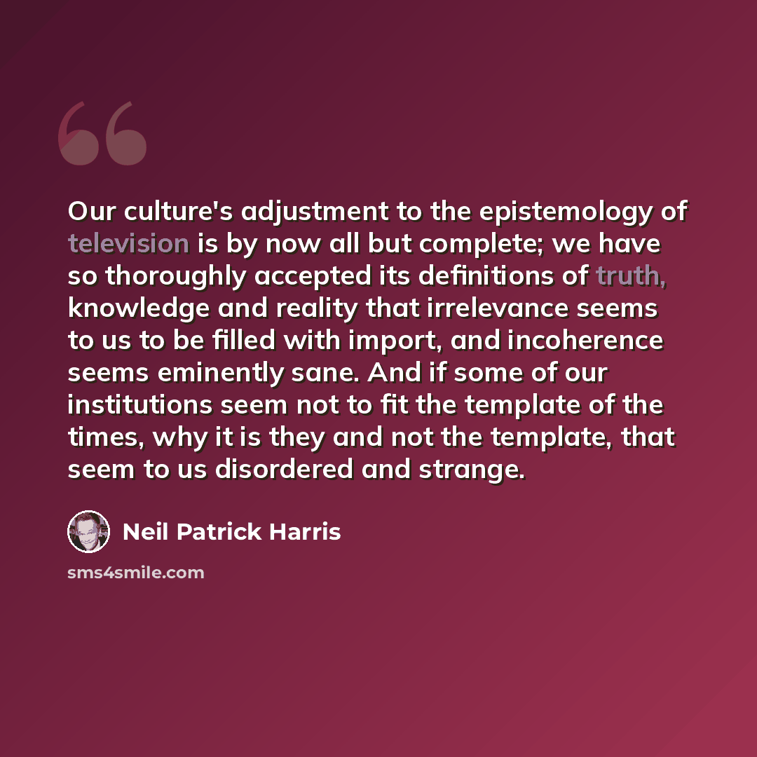 “Our culture's adjustment to the epistemology of television is by now all but complete; we have so thoroughly accepted its definitions of truth, knowledge and reality that irrelevance seems to us to be filled with import, and incoherence seems eminently sane. And if some of our institutions seem…” quote by Neil Patrick Harris