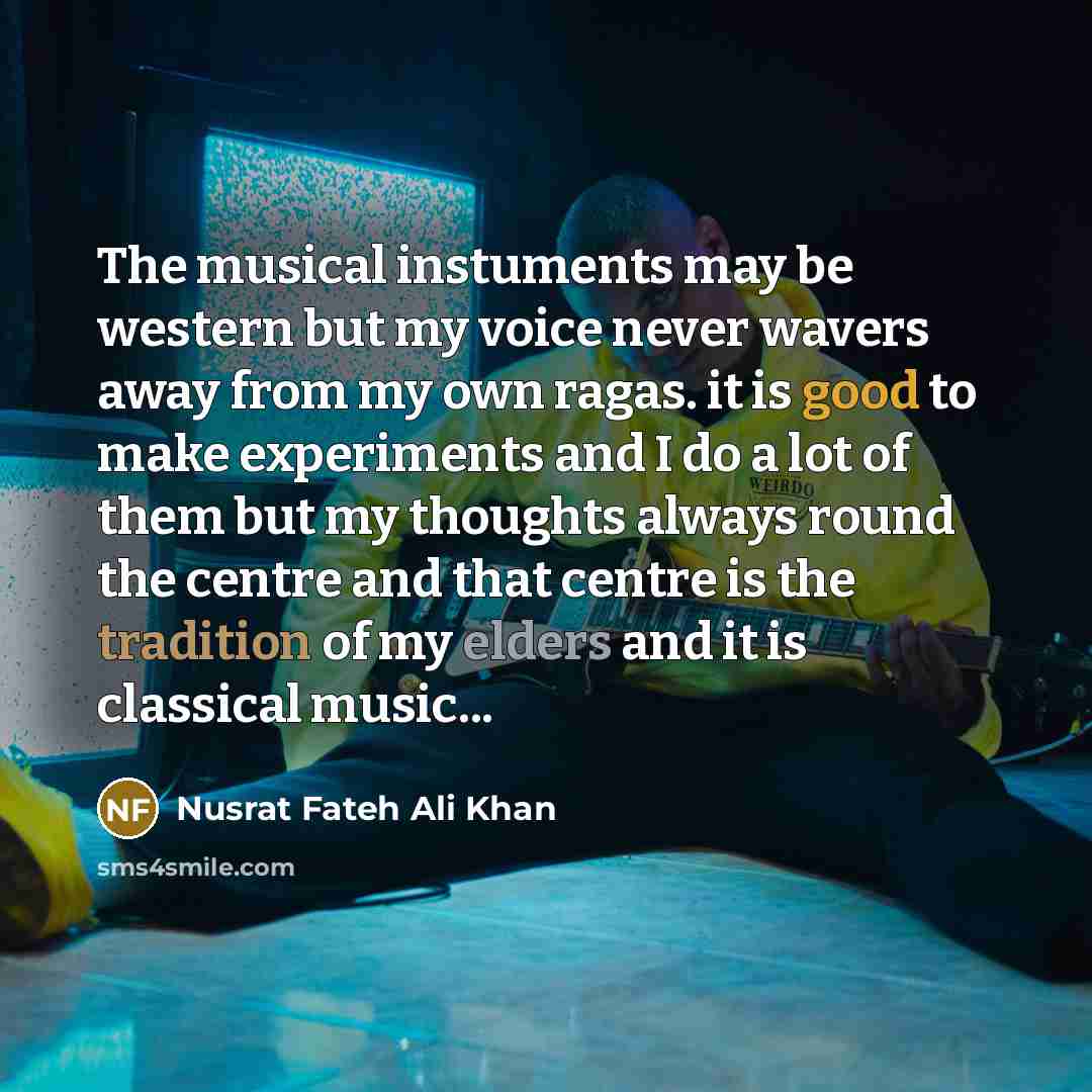 “The musical instuments may be western but my voice never wavers away from my own ragas. it is good to make experiments and I do a lot of them but my thoughts always round the centre and that centre is the tradition of my elders and it is classical music...” quote by Nusrat Fateh Ali Khan