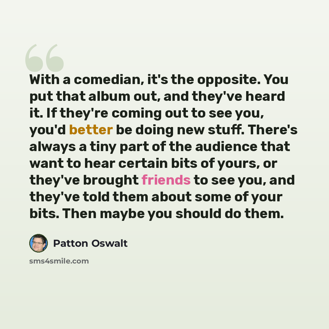“With a comedian, it's the opposite. You put that album out, and they've heard it. If they're coming out to see you, you'd better be doing new stuff. There's always a tiny part of the audience that want to hear certain bits of yours, or they've brought friends to see you, and they've told them…” quote by Patton Oswalt