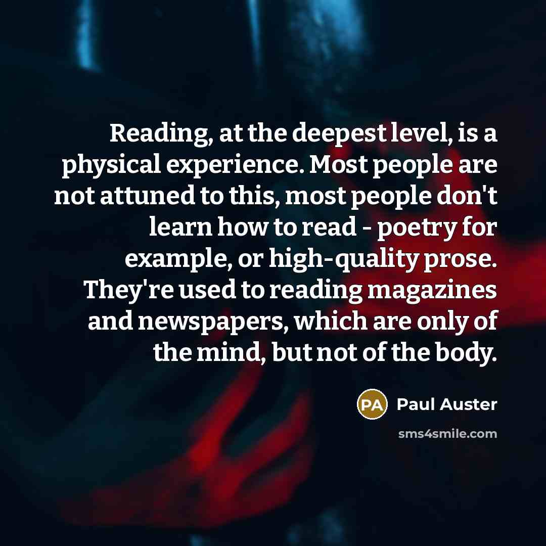 “Reading, at the deepest level, is a physical experience. Most people are not attuned to this, most people don't learn how to read - poetry for example, or high-quality prose. They're used to reading magazines and newspapers, which are only of the mind, but not of the body.” quote by Paul Auster