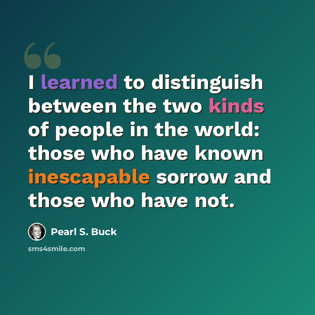 “I learned to distinguish between the two kinds of people in the world: those who have known inescapable sorrow and those who have not.” quote by Pearl S. Buck