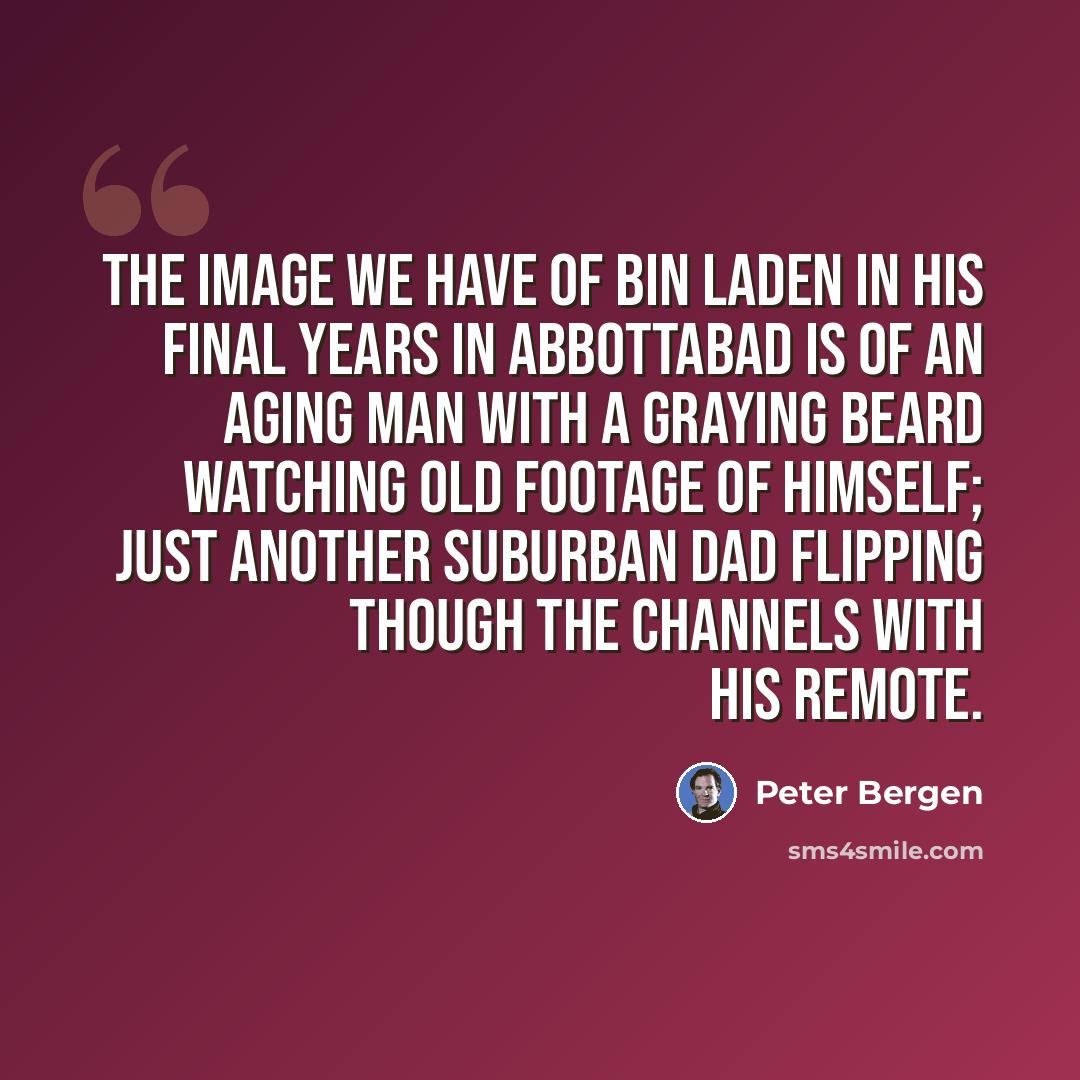 “The image we have of bin Laden in his final years in Abbottabad is of an aging man with a graying beard watching old footage of himself; just another suburban dad flipping though the channels with his remote.” quote by Peter Bergen