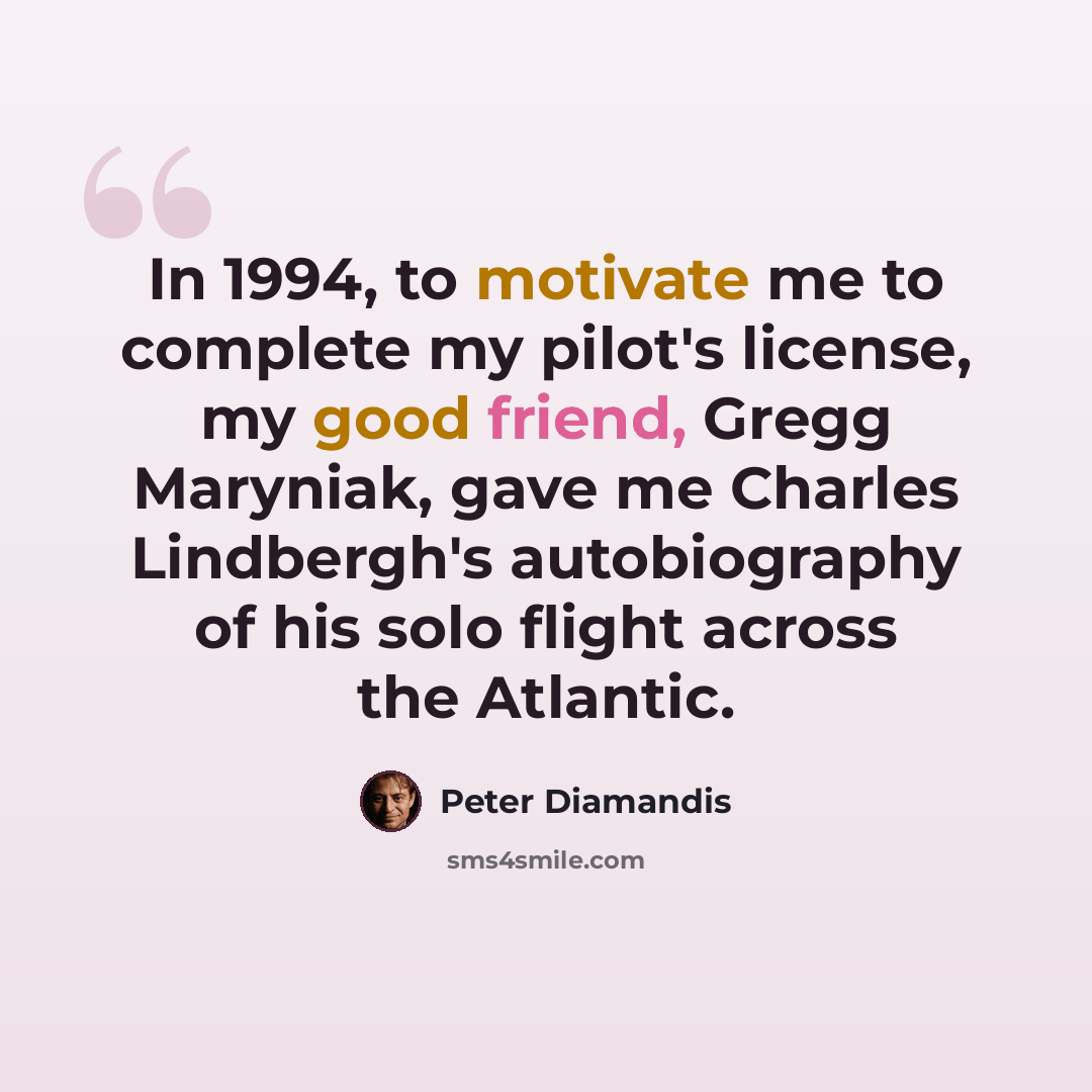 “In 1994, to motivate me to complete my pilot's license, my good friend, Gregg Maryniak, gave me Charles Lindbergh's autobiography of his solo flight across the Atlantic.” quote by Peter Diamandis