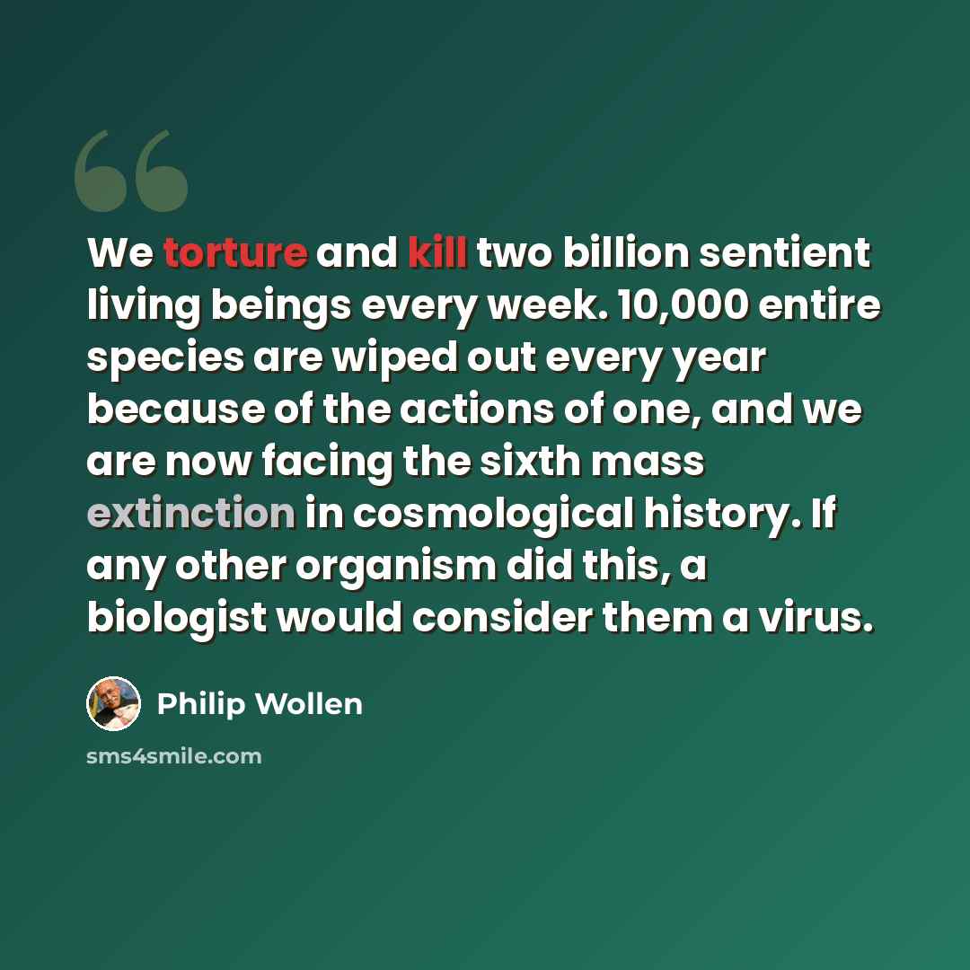 “We torture and kill two billion sentient living beings every week. 10,000 entire species are wiped out every year because of the actions of one, and we are now facing the sixth mass extinction in cosmological history. If any other organism did this, a biologist would consider them a virus.” quote by Philip Wollen